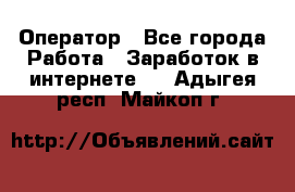 Оператор - Все города Работа » Заработок в интернете   . Адыгея респ.,Майкоп г.